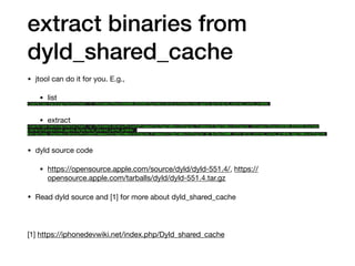 extract binaries from
dyld_shared_cache
• jtool can do it for you. E.g.,

• list

~/work/ios-hacking/tools/jtool -l /Volumes/Peace16A366.D331OS/System/Library/Caches/com.apple.dyld/dyld_shared_cache_arm64e
• extract

~/work/ios-hacking/tools/jtool -e /System/Library/PrivateFrameworks/AppleNeuralEngine.framework/AppleNeuralEngine /Volumes/Peace16A366.D331OS/System/
Library/Caches/com.apple.dyld/dyld_shared_cache_arm64e
Extracting /System/Library/PrivateFrameworks/AppleNeuralEngine.framework/AppleNeuralEngine at 0x2be22000 into dyld_shared_cache_arm64e.AppleNeuralEngine
• dyld source code

• https://opensource.apple.com/source/dyld/dyld-551.4/, https://
opensource.apple.com/tarballs/dyld/dyld-551.4.tar.gz

• Read dyld source and [1] for more about dyld_shared_cache

[1] https://iphonedevwiki.net/index.php/Dyld_shared_cache
 