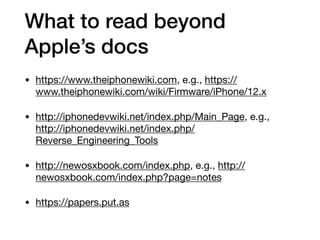 What to read beyond
Apple’s docs
• https://www.theiphonewiki.com, e.g., https://
www.theiphonewiki.com/wiki/Firmware/iPhone/12.x

• http://iphonedevwiki.net/index.php/Main_Page, e.g.,
http://iphonedevwiki.net/index.php/
Reverse_Engineering_Tools

• http://newosxbook.com/index.php, e.g., http://
newosxbook.com/index.php?page=notes

• https://papers.put.as
 