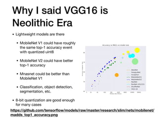 Why I said VGG16 is
Neolithic Era
• Lightweight models are there

• MobileNet V1 could have roughly
the same top-1 accuracy event
with quantized uint8

• MobileNet V2 could have better
top-1 accuracy

• Mnasnet could be better than
MobileNet V1

• Classiﬁcation, object detection,
segmentation, etc.

• 8-bit quantization are good enough
for many cases
https://github.com/tensorﬂow/models/raw/master/research/slim/nets/mobilenet/
madds_top1_accuracy.png
 