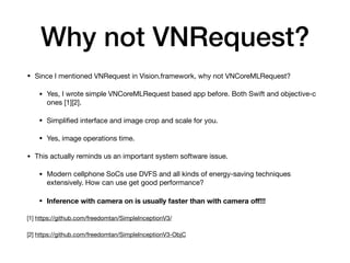 Why not VNRequest?
• Since I mentioned VNRequest in Vision.framework, why not VNCoreMLRequest?

• Yes, I wrote simple VNCoreMLRequest based app before. Both Swift and objective-c
ones [1][2].

• Simpliﬁed interface and image crop and scale for you.

• Yes, image operations time.

• This actually reminds us an important system software issue.

• Modern cellphone SoCs use DVFS and all kinds of energy-saving techniques
extensively. How can use get good performance?

• Inference with camera on is usually faster than with camera oﬀ!!!
[1] https://github.com/freedomtan/SimpleInceptionV3/

[2] https://github.com/freedomtan/SimpleInceptionV3-ObjC
 