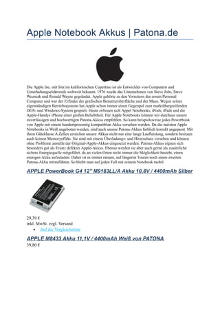 Apple Notebook Akkus | Patona.de

Die Apple Inc. mit Sitz im kalifornischen Cupertino ist als Entwickler von Computern und
Unterhaltungselektronik weltweit bekannt. 1976 wurde das Unternehmen von Steve Jobs, Steve
Wozniak und Ronald Wayne gegründet. Apple gehörte zu den Vorreitern der ersten Personal
Computer und war der Erfinder der grafischen Benutzeroberfläche und der Maus. Wegen seines
eigenständigen Betriebssystems hat Apple schon immer einen Gegenpol zum marktübergreifenden
DOS- und Windows-System gespielt. Heute erfreuen sich Appel Notebooks, iPods, iPads und die
Apple-Handys iPhone einer großen Beliebtheit. Für Apple Notebooks können wir durchaus unsere
zuverlässigen und hochwertigen Patona-Akkus empfehlen. So kann beispielsweise jedes Powerbook
von Apple mit einem hundertprozentig kompatiblen Akku versehen werden. Da die meisten Apple
Notebooks in Weiß angeboten werden, sind auch unsere Patona-Akkus farblich korrekt angepasst. Mit
ihren Güteklasse A Zellen erreichen unsere Akkus nicht nur eine lange Laufleistung, sondern besitzen
auch keinen Memoryeffekt. Sie sind mit einem Überladungs- und Hitzeschutz versehen und können
ohne Probleme anstelle der Original-Apple-Akkus eingesetzt werden. Patona-Akkus eignen sich
besonders gut als Ersatz defekter Apple-Akkus. Ebenso werden sie aber auch gerne als zusätzliche
sichere Energiequelle mitgeführt, da an vielen Orten nicht immer die Möglichkeit besteht, einen
einzigen Akku aufzuladen. Daher ist es immer ratsam, auf längeren Touren noch einen zweiten
Patona-Akku mitzuführen. So bleibt man auf jeden Fall mit seinem Notebook mobil.

APPLE PowerBook G4 12'' M9183LL/A Akku 10,8V / 4400mAh Silber

29,39 €
inkl. MwSt. zzgl. Versand
• Auf die Vergleichsliste

APPLE M8433 Akku 11,1V / 4400mAh Weiß von PATONA
39,80 €

 