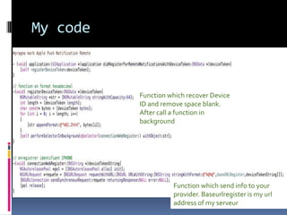 Your code in XcodeThis code sends device identifier to your provider to register them.This code must be always in AppDelegate ApplicationDelegate of UIApplication must be useNext slide presents my code Application:didRegisterForRemoteNotificationsWithDeviceToken must be called;The register always must be made.