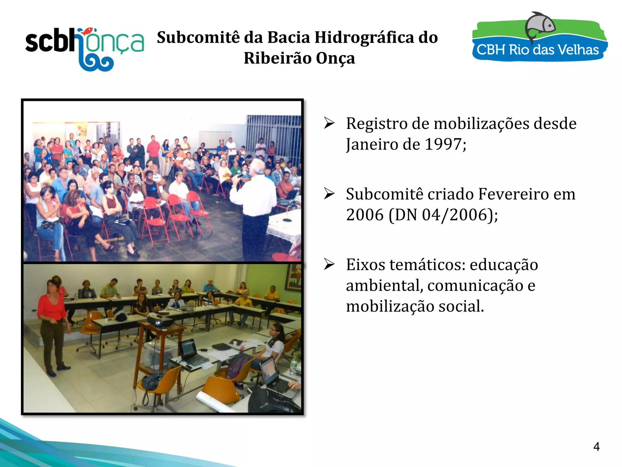 4
Subcomitê da Bacia Hidrográfica do
Ribeirão Onça
 Registro de mobilizações desde
Janeiro de 1997;
 Subcomitê criado Fevereiro em
2006 (DN 04/2006);
 Eixos temáticos: educação
ambiental, comunicação e
mobilização social.
 