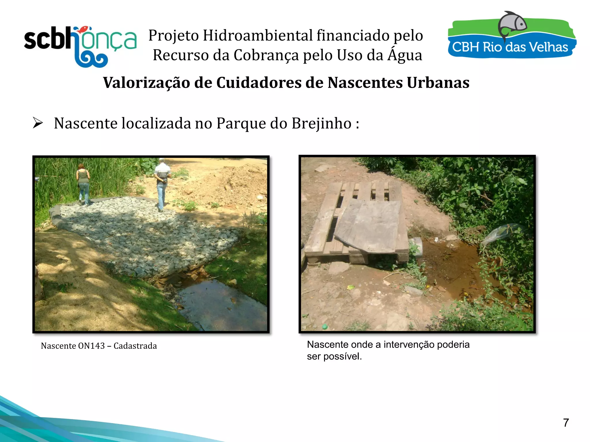 7
Projeto Hidroambiental financiado pelo
Recurso da Cobrança pelo Uso da Água
Valorização de Cuidadores de Nascentes Urbanas
 Nascente localizada no Parque do Brejinho :
Nascente onde a intervenção poderia
ser possível.
Nascente ON143 – Cadastrada
 