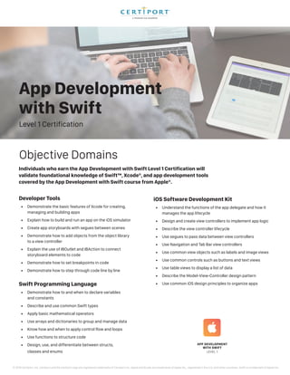 Level 1 Certification
App Development
with Swift
Individuals who earn the App Development with Swift Level 1 Certification will
validate foundational knowledge of Swift™, Xcode®, and app development tools
covered by the App Development with Swift course from Apple®.
Developer Tools
•	 Demonstrate the basic features of Xcode for creating,
managing and building apps
•	 Explain how to build and run an app on the iOS simulator
•	 Create app storyboards with segues between scenes
•	 Demonstrate how to add objects from the object library
to a view controller
•	 Explain the use of IBOutlet and IBAction to connect
storyboard elements to code
•	 Demonstrate how to set breakpoints in code
•	 Demonstrate how to step through code line by line
Swift Programming Language
•	 Demonstrate how to and when to declare variables
and constants
•	 Describe and use common Swift types
•	 Apply basic mathematical operators
•	 Use arrays and dictionaries to group and manage data
•	 Know how and when to apply control flow and loops
•	 Use functions to structure code
•	 Design, use, and differentiate between structs,
classes and enums
Objective Domains
iOS Software Development Kit
•	 Understand the functions of the app delegate and how it
manages the app lifecycle
•	 Design and create view controllers to implement app logic
•	 Describe the view controller lifecycle
•	 Use segues to pass data between view controllers
•	 Use Navigation and Tab Bar view controllers
•	 Use common view objects such as labels and image views
•	 Use common controls such as buttons and text views
•	 Use table views to display a list of data
•	 Describe the Model-View-Controller design pattern
•	 Use common iOS design principles to organize apps
© 2018 Certiport, Inc. Certiport and the Certiport logo are registered trademarks of Certiport Inc. Apple and Xcode are trademarks of Apple Inc., registered in the U.S. and other countries. Swift is a trademark of Apple Inc.
 
