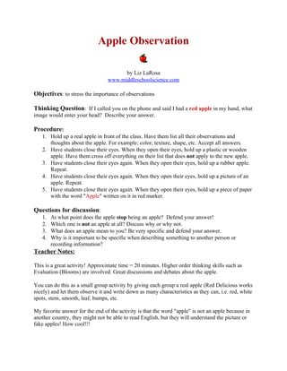 Apple Observation

                                       by Liz LaRosa
                                 www.middleschoolscience.com

Objectives: to stress the importance of observations

Thinking Question: If I called you on the phone and said I had a red apple in my hand, what
image would enter your head? Describe your answer.

Procedure:
   1. Hold up a real apple in front of the class. Have them list all their observations and
      thoughts about the apple. For example: color, texture, shape, etc. Accept all answers.
   2. Have students close their eyes. When they open their eyes, hold up a plastic or wooden
      apple. Have them cross off everything on their list that does not apply to the new apple.
   3. Have students close their eyes again. When they open their eyes, hold up a rubber apple.
      Repeat.
   4. Have students close their eyes again. When they open their eyes, hold up a picture of an
      apple. Repeat.
   5. Have students close their eyes again. When they open their eyes, hold up a piece of paper
      with the word "Apple" written on it in red marker.

Questions for discussion:
   1.   At what point does the apple stop being an apple? Defend your answer!
   2.   Which one is not an apple at all? Discuss why or why not.
   3.   What does an apple mean to you? Be very specific and defend your answer.
   4.   Why is it important to be specific when describing something to another person or
        recording information?
Teacher Notes:

This is a great activity! Approximate time = 20 minutes. Higher order thinking skills such as
Evaluation (Blooms) are involved. Great discussions and debates about the apple.

You can do this as a small group activity by giving each group a real apple (Red Delicious works
nicely) and let them observe it and write down as many characteristics as they can, i.e. red, white
spots, stem, smooth, leaf, bumps, etc.

My favorite answer for the end of the activity is that the word "apple" is not an apple because in
another country, they might not be able to read English, but they will understand the picture or
fake apples! How cool!!!
 