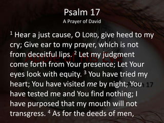 Psalm 17
A Prayer of David
1 Hear a just cause, O LORD, give heed to my
cry; Give ear to my prayer, which is not
from dece...