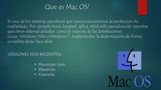 Que es Mac OS? 
Es uno de los sistemas operativos que menos mecanismos de protección ha 
implantado. Por ejemplo Snow Leopard, aplica ASLR sólo parcialmente, mientras 
que otros sistemas actuales, como la mayoría de las distribuciones 
Linux, Windows Vista o Windows 7, implementan la aleatorización de forma 
completa desde hace años. 
VERSIONES MAS RECIENTES: 
• Mountain Lion. 
• Mavericks. 
• Yosemite. 
 