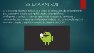 SISTEMA ANDROID 
Es un sistema operativo basado en el kernel de Linux diseñado principalmente 
para dispositivo móviles con pantalla táctil, como teléfonos 
inteligentes o tabletas, y también para relojes inteligentes, televisores y 
automóviles, inicialmente desarrollado por Android Inc., que Google respaldó 
económicamente y más tarde compró esta empresa en 2005. 
 