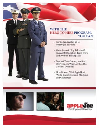 With the
Hero to Hire Program,
               You Can
 •	 Earn a tax credit of up to 	
    $9,600 per new hire	

 •	 Gain Access to Top Talent with
    Incredible Discipline, Team Work
    and Problem Solving Skills	

 •	 Support Your Country and the
    Brave Troops Who Sacrificed So
    Much to Defend It	

 •	 Benefit from All of AppleOne’s
    World-Class Screening, Matching
    and Guarantees
 