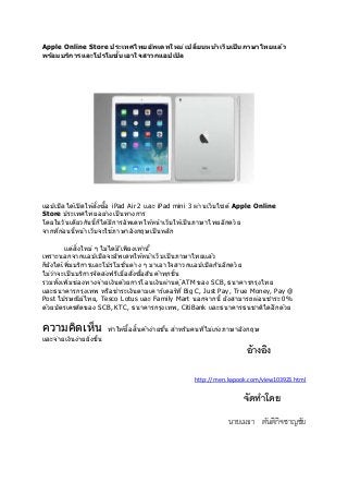 Apple Online Store ประเทศไทยอพัเดทใหม่เปลยี่นหนา้เว็บเป็นภาษาไทยแลว้ 
พรอ้มบรกิารและโปรโมช่นัเอาใจสาวกแอปเปิล 
แอปเปิลไดเ้ปิดใหสั้่งซอื้ iPad Air 2 และ iPad mini 3 ผา่นเว็บไซต์ Apple Online 
Store ประเทศไทยอยา่งเป็นทางการ 
โดยในวันเดยีวกันนี้ก็ไดมี้การอัพเดทใหห้นา้เว็บใหเ้ป็นภาษาไทยอีกดว้ย 
จากทกี่อ่นนี้หนา้เว็บจะใชภ้าษาอังกฤษเป็นหลัก 
แตส่งิ่ใหม่ ๆ ไม่ไดมี้เพยีงเทา่นี้ 
เพราะนอกจากแอปเปิลจะอัพเดทใหห้นา้เว็บเป็นภาษาไทยแลว้ 
ก็ยังไดเ้พมิ่บริการและโปรโมชั่นตา่ง ๆ มาเอาใจสาวกแอปเปิลกันอีกดว้ย 
ไม่ว่าจะเป็นบริการจัดสง่ฟรีเมื่อสั่งซอื้สนิคา้ทกุชนิ้ 
รวมทัง้เพมิ่ชอ่งทางจา่ยเงินดว้ยการโอนเงินผา่นตู้ATM ของ SCB, ธนาคารกรุงไทย 
และธนาคารกรุงเทพ หรือชาระเงินตามเคาร์เตอร์ที่Big C, Just Pay, True Money, Pay @ 
Post ไปรษณียไ์ทย, Tesco Lotus และ Family Mart นอกจากนี้ ยังสามารถผอ่นชาระ 0% 
ดว้ยบัตรเครดติของ SCB, KTC, ธนาคารกรุงเทพ, CitiBank และธนาคารธนชาตไิดอี้กดว้ย 
ความคดิเห็น ทาใหซ้อื้สนิ้คา้ง่ายขนึ้ สาหรับคนทไี่ม่เกง่ภาษาอังกฤษ 
และจา่ยเงินง่ายยงิ่ขนึ้ 
อ้างอิง 
http://men.kapook.com/view103923.html 
จัดทาโดย 
นายเมธา ตันติกิจชาญชัย 
 