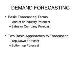 DEMAND FORECASTING 
• Basic Forecasting Terms 
– Market or Industry Potential 
– Sales or Company Forecast 
• Two Basic Approaches to Forecasting 
– Top-Down Forecast 
– Bottom up Forecast 
 