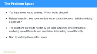 BASIS TECHNOLOGY
The Problem Space
● You have some text to analyze. Which tool to choose?
● Related question: You have multiple text or data annotators. Which are doing
a good job?
● The questions are made harder by the tools outputting different formats,
analyzing data differently, and annotators interpreting data differently
● Start by defining the problem space
 