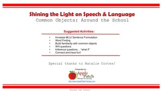 Suggested Activities:
• Increase MLU/ Sentence Formulation
• Word Finding
• Build familiarity with common objects
• WH questions
• Inference questions… “what if”
• Connect and have fun!
Common Objects: Around the School
Shining the Light on Speech & Language
http://www.ApplePatchTherapy.com
Presented by:
Special thanks to Natalie Cortes!
Around the School
 