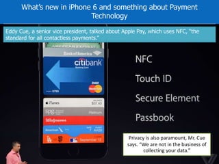 What’s new in iPhone 6 and something about Payment 
Technology 
Eddy Cue, a senior vice president, talked about Apple Pay, which uses NFC, “the 
standard for all contactless payments.” 
Privacy is also paramount, Mr. Cue 
says. “We are not in the business of 
collecting your data.” 
 