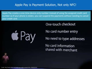 Apple Pay is Payment Solution, Not only NFC! 
Apple Pay creates a one-time device-only number instead of using the assigned credit card 
number so if your phone is stolen, you can suspend the payments without needing to cancel 
your credit card. 
Credit: http://www.zdnet.com/apple-pay-really-a-paypal-killer-7000033533/ 
 