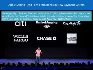 Apple Said to Reap Fees From Banks in New Payment System 
Banks typically collect fees from merchants for each credit card transaction that they process. 
According to the Financial Times, Apple is believed to be receiving a transaction fee of about 
0.15% from banks on purchases made through Apple Pay. (Not Confirm) 
Credit: http://www.bloomberg.com/news/2014-09-10/apple-said-to-reap-fees-from-banks-in-new-payment-system.html , https://asksender.com/apple-pay-transaction-fees-0-15-percent/ 
, http://www.forbes.com/sites/greatspeculations/2014/10/07/a-look-at-apple-pay-and-its-valuation-impact-on-apple/ , 
http://www.manager.co.th/Cyberbiz/ViewNews.aspx?NewsID=9570000104294 
 