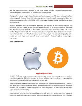 APPLE PAYPayment with
that the financial institution, the bank or the issuer verifies that the customer’s payment info is
generated from the correct device, or, whether it has been repeated.
The Apple Pay process setup is the exclusive time when the actual & confidential credit card info flows
between Apple & the issuer. Once this information gets to the card network, it is decrypted & the card
network issues a given token called DAN, which is the Device Account Number (DAN) which provides
utmost security.
However, during the merchant transactions, Apple Pay does not send its merchants the standard card
credentials, the CVV number, or the expiration date of the card, of its valuable customers. Instead of
that, it exclusively sends the DAN. So this number is translated into a credit card number only when it
reaches the payment network. This means that only the issuing bank & the card scheme can have the
information about the card. This feature ensures utmost security & makes sure that Apple Pay is the
most secure mode of payment, especially since it involves such a sheltered mode of transferring the
information.
Apple Pay VS Bitcoins
Gone are the days of being loaded with liquid assets in your wallets, when new age currency has come
into picture: Apple Pay & Bitcoins. Now you don’t need to be carrying the hard money in your pockets,
when this soft money will make your transactions an easy task.
Apple Pay allows all the Apple users to pay their purchases using Apple Pay from your iPhone 6, iPhone 6
plus, Apple-watch compatible devices. Where this exclusive feature can be called a blessing in disguise,
since it is only limited to be used by the Apple users across the globe, & no other users, other than the
Apple users can avail this facility.
Bitcoins, on the other hand can be availed by anyone, as & when they want to use them. You do not
even need to add your own name; you can just remain anonymous & utilize Bitcoins. This is the basic
Apple Pay vs Bitcoin
 