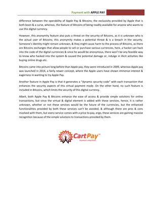 APPLE PAYPayment with
difference between the operability of Apple Pay & Bitcoins; the exclusivity provided by Apple that is
both boon & a curse, whereas, the feature of Bitcoins of being readily available for anyone who wants to
use this digital currency.
However, this anonymity feature also puts a threat on the security of Bitcoins, as it is unknown who is
the actual user of Bitcoins; this anonymity makes a potential threat & is a breach in the security.
Someone’s identity might remain unknown, & they might cause harm to the process of Bitcoins, as there
are Bitcoins exchanges that allow people to sell or purchase various currencies, here, a hacker can hack
into the code of the digital currencies & since he would be anonymous, there won’t be any feasible way
to know who hacked into the system & caused the potential damage or, indulge in illicit activities like
buying online drugs etc.
Bitcoins came into picture long before than Apple pay, they were introduced in 2009, whereas Apple pay
was launched in 2014, a fairly newer concept, where the Apple users have shown immense interest &
eagerness in wanting to try Apple Pay.
Another feature in Apple Pay is that it generates a “dynamic security code” with each transaction that
enhances the security aspects of this virtual payment mode. On the other hand, no such feature is
included in Bitcoins, which limits the security of this digital currency.
Albeit, both Apple Pay & Bitcoins enhance the ease of access & provide simple solutions for online
transactions, but since the virtual & digital element is added with these services, hence, it is rather
unknown, whether or not these services would be the future of the currencies, but the enhanced
functionalities provided by both these services can’t be avoided, & although there are pros & cons
involved with them, but every service comes with a price to pay, ergo, these services are gaining massive
recognition because of the simple solutions to transactions provided by them.
 