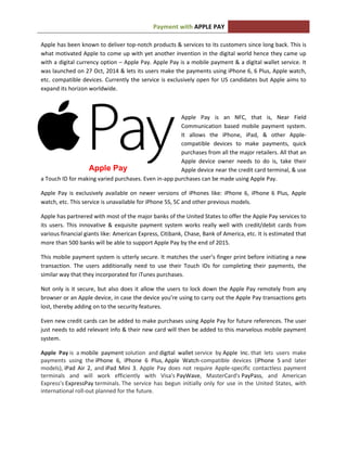APPLE PAYPayment with
Apple has been known to deliver top-notch products & services to its customers since long back. This is
what motivated Apple to come up with yet another invention in the digital world hence they came up
with a digital currency option – Apple Pay. Apple Pay is a mobile payment & a digital wallet service. It
was launched on 27 Oct, 2014 & lets its users make the payments using iPhone 6, 6 Plus, Apple watch,
etc. compatible devices. Currently the service is exclusively open for US candidates but Apple aims to
expand its horizon worldwide.
Apple Pay is an NFC, that is, Near Field
Communication based mobile payment system.
It allows the iPhone, iPad, & other Apple-
compatible devices to make payments, quick
purchases from all the major retailers. All that an
Apple device owner needs to do is, take their
Apple device near the credit card terminal, & use
a Touch ID for making varied purchases. Even in-app purchases can be made using Apple Pay.
Apple Pay is exclusively available on newer versions of iPhones like: iPhone 6, iPhone 6 Plus, Apple
watch, etc. This service is unavailable for iPhone 5S, 5C and other previous models.
Apple has partnered with most of the major banks of the United States to offer the Apple Pay services to
its users. This innovative & exquisite payment system works really well with credit/debit cards from
various financial giants like: American Express, Citibank, Chase, Bank of America, etc. It is estimated that
more than 500 banks will be able to support Apple Pay by the end of 2015.
This mobile payment system is utterly secure. It matches the user’s finger print before initiating a new
transaction. The users additionally need to use their Touch IDs for completing their payments, the
similar way that they incorporated for iTunes purchases.
Not only is it secure, but also does it allow the users to lock down the Apple Pay remotely from any
browser or an Apple device, in case the device you’re using to carry out the Apple Pay transactions gets
lost, thereby adding on to the security features.
Even new credit cards can be added to make purchases using Apple Pay for future references. The user
just needs to add relevant info & their new card will then be added to this marvelous mobile payment
system.
Apple Pay is a mobile payment solution and digital wallet service by Apple Inc. that lets users make
payments using the iPhone 6, iPhone 6 Plus, Apple Watch-compatible devices (iPhone 5 and later
models), iPad Air 2, and iPad Mini 3. Apple Pay does not require Apple-specific contactless payment
terminals and will work efficiently with Visa's PayWave, MasterCard's PayPass, and American
Express's ExpressPay terminals. The service has begun initially only for use in the United States, with
international roll-out planned for the future.
Apple Pay
 