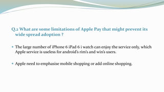 Q.2 What are some limitations of Apple Pay that might prevent its
wide spread adoption ?
 The large number of iPhone 6 iP...