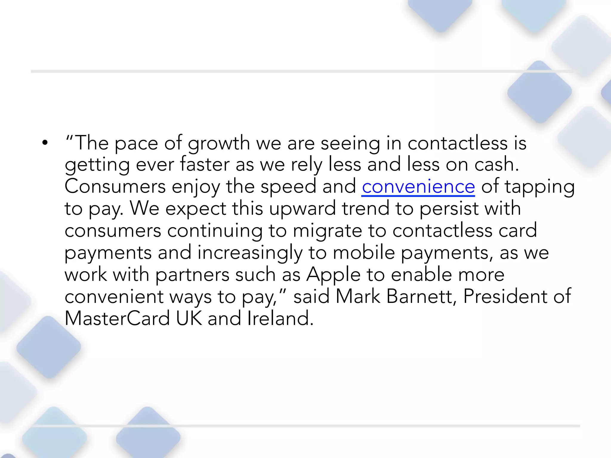 •  “The pace of growth we are seeing in contactless is
getting ever faster as we rely less and less on cash.
Consumers enjoy the speed and convenience of tapping
to pay. We expect this upward trend to persist with
consumers continuing to migrate to contactless card
payments and increasingly to mobile payments, as we
work with partners such as Apple to enable more
convenient ways to pay,” said Mark Barnett, President of
MasterCard UK and Ireland. 
 