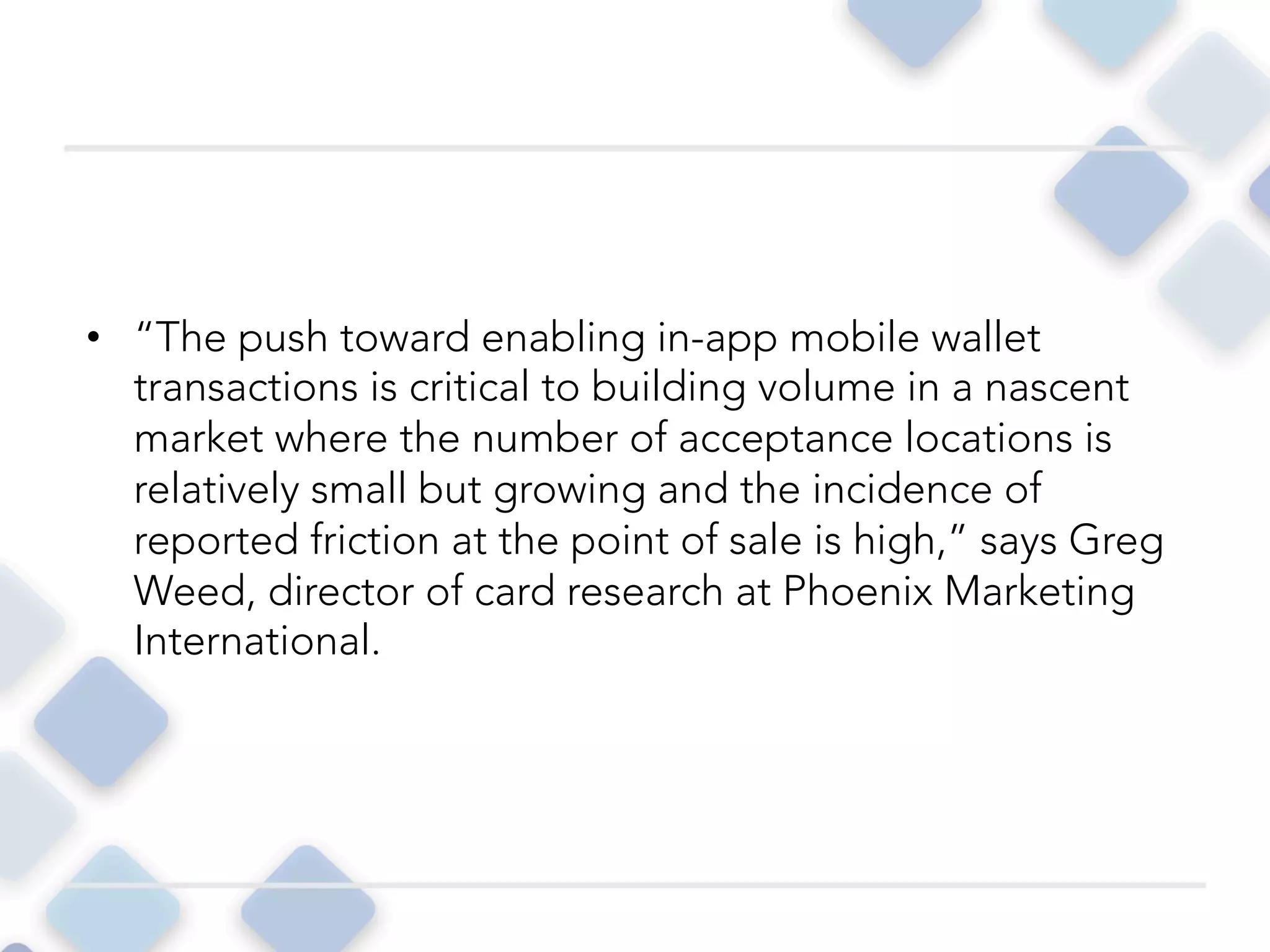 •  “The push toward enabling in-app mobile wallet
transactions is critical to building volume in a nascent
market where the number of acceptance locations is
relatively small but growing and the incidence of
reported friction at the point of sale is high,” says Greg
Weed, director of card research at Phoenix Marketing
International. 
 