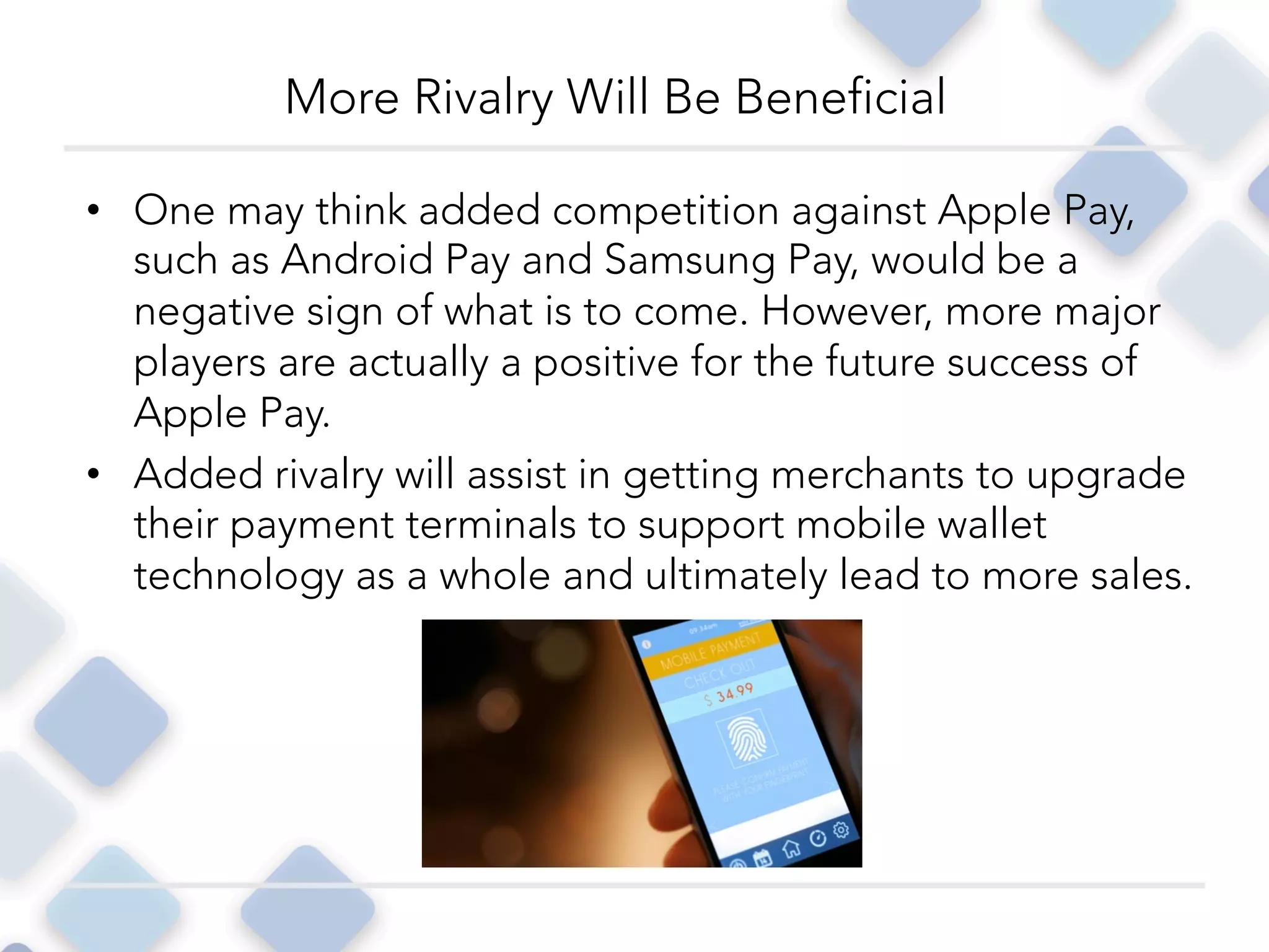 •  One may think added competition against Apple Pay,
such as Android Pay and Samsung Pay, would be a
negative sign of what is to come. However, more major
players are actually a positive for the future success of
Apple Pay.
•  Added rivalry will assist in getting merchants to upgrade
their payment terminals to support mobile wallet
technology as a whole and ultimately lead to more sales.
More Rivalry Will Be Beneficial
 