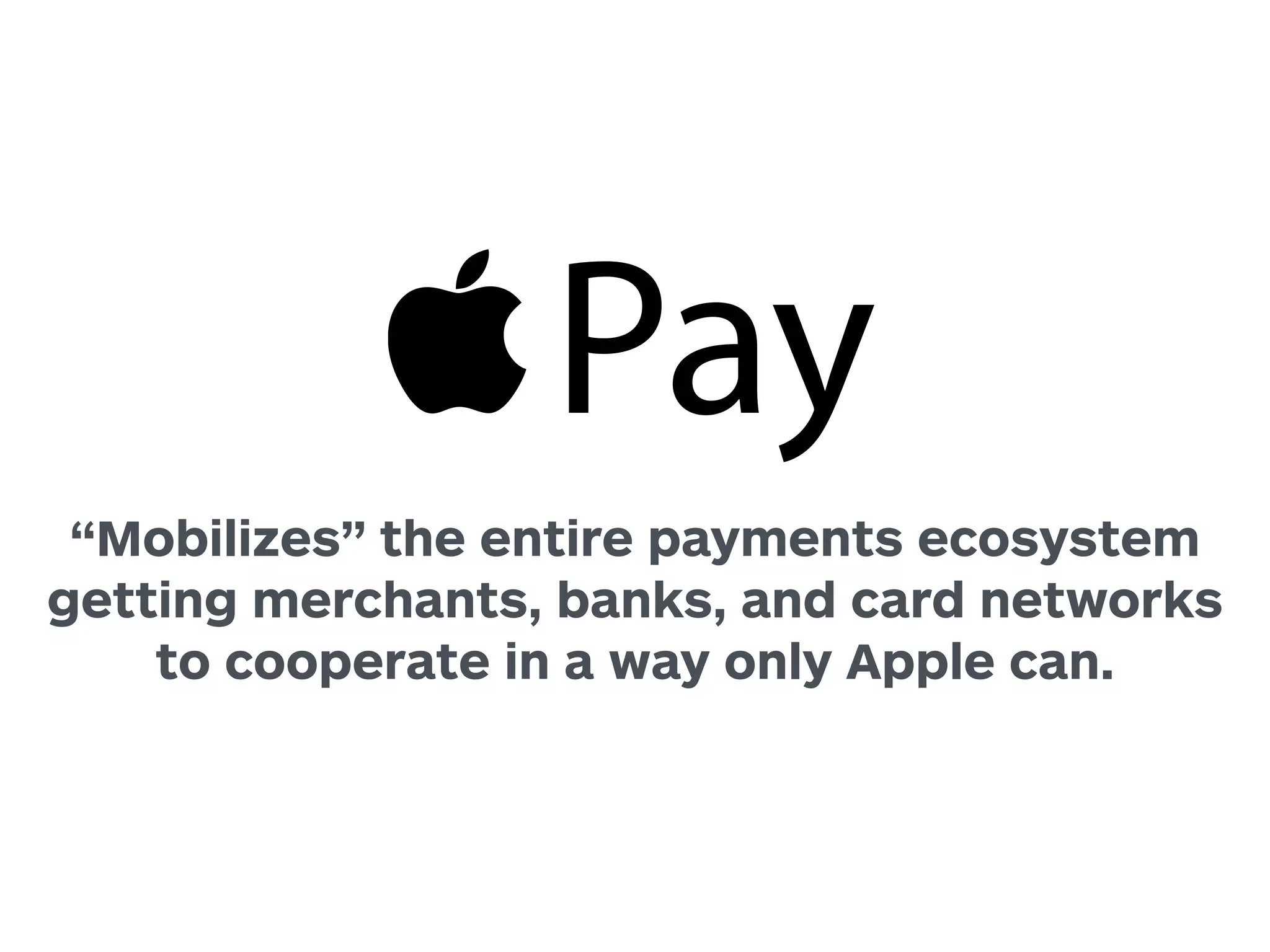 Pay 
“Mobilizes” the entire payments ecosystem 
getting merchants, banks, and card networks 
to cooperate in a way only Apple can. 
 