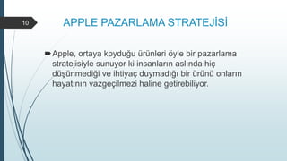 APPLE PAZARLAMA STRATEJİSİ
Apple, ortaya koyduğu ürünleri öyle bir pazarlama
stratejisiyle sunuyor ki insanların aslında hiç
düşünmediği ve ihtiyaç duymadığı bir ürünü onların
hayatının vazgeçilmezi haline getirebiliyor.
10
 