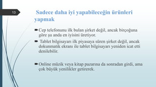 Sadece daha iyi yapabileceğin ürünleri
yapmak
Cep telefonunu ilk bulan şirket değil, ancak birçoğuna
göre şu anda en iyisini üretiyor.
 Tablet bilgisayarı ilk piyasaya süren şirket değil, ancak
dokunmatik ekranı ile tablet bilgisayarı yeniden icat etti
denilebilir.
Online müzik veya kitap pazarına da sonradan girdi, ama
çok büyük yenilikler getirerek.
13
 