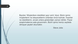 Bazıları ‘Müşterilere istedikleri şeyi verin’ diyor. Bizim işimiz
müşterilerin ne isteyeceklerini onlardan önce bulmak. İnsanlar
ne istediklerini, ancak onlara gösterdiğin zaman bilirler. Pazar
araştırmalarına asla güvenmem. Bizim işimiz henüz sayfada
olmayan şeyleri okumaktır.
Steve Jobs
2
 