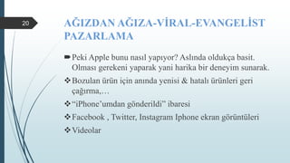 AĞIZDAN AĞIZA-VİRAL-EVANGELİST
PAZARLAMA
Peki Apple bunu nasıl yapıyor? Aslında oldukça basit.
Olması gerekeni yaparak yani harika bir deneyim sunarak.
Bozulan ürün için anında yenisi & hatalı ürünleri geri
çağırma,…
“iPhone’umdan gönderildi” ibaresi
Facebook , Twitter, Instagram Iphone ekran görüntüleri
Videolar
20
 