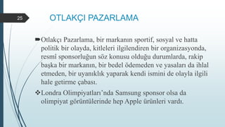 OTLAKÇI PAZARLAMA
Otlakçı Pazarlama, bir markanın sportif, sosyal ve hatta
politik bir olayda, kitleleri ilgilendiren bir organizasyonda,
resmî sponsorluğun söz konusu olduğu durumlarda, rakip
başka bir markanın, bir bedel ödemeden ve yasaları da ihlal
etmeden, bir uyanıklık yaparak kendi ismini de olayla ilgili
hale getirme çabası.
Londra Olimpiyatları’nda Samsung sponsor olsa da
olimpiyat görüntülerinde hep Apple ürünleri vardı.
25
 