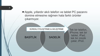 Apple, yıllardır akılı telefon ve tablet PC pazarını
domine etmesine rağmen hala farklı ürünler
çıkarmıyor.
7
BASİTLİK SADELİK
Tek bir telefon,
iPhone; tek bir
tablet, iPad;
tek bir müzik
çalar, iPod.
SÜREKLİ İYİLEŞTİRME & GELİŞTİRME
 