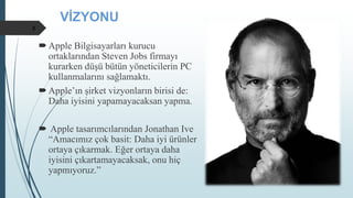 VİZYONU
Apple Bilgisayarları kurucu
ortaklarından Steven Jobs firmayı
kurarken düşü bütün yöneticilerin PC
kullanmalarını sağlamaktı.
Apple’ın şirket vizyonların birisi de:
Daha iyisini yapamayacaksan yapma.
 Apple tasarımcılarından Jonathan Ive
“Amacımız çok basit: Daha iyi ürünler
ortaya çıkarmak. Eğer ortaya daha
iyisini çıkartamayacaksak, onu hiç
yapmıyoruz.”
8
 