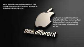Birçok teknoloji firması elindeki teknolojiyi nasıl
kullanacağından hareketle, insanların seveceklerini
düşündükleri ürünleri üretiyor.
Apple’ın mühendisleri ürettikleri
ürünü kendileri için üretiyorlar.Yani
ürünler daha piyasaya çıkmadan
müşteri memnuniyetinden geçmiş
oluyor.
9
 