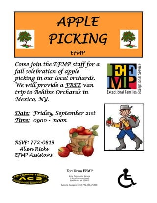 APPLE
           PICKING
                          EFMP

Come join the EFMP staff for a
fall celebration of apple
picking in our local orchards.
We will provide a FREE van
trip to Behlins Orchards in
Mexico, NY.

Date: Friday, September 21st
Time: 0900 - noon



RSVP: 772-0819
  Allen Ricks
EFMP Assistant


                      Fort Drum EFMP
                        Army Community Service
                         P-4330 Conway Road
                         Fort Drum, NY 13602

                 Systems Navigator: 315-772-0664/5488
 