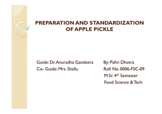 PREPARATION AND STANDARDIZATION
         OF APPLE PICKLE




Guide: Dr. Anuradha Gandotra   By: Pallvi Dhotra
Co- Guide: Mrs. Shallu         Roll No. 0006-FSC-09
                               M.Sc 4th Semester
                               Food Science & Tech
 