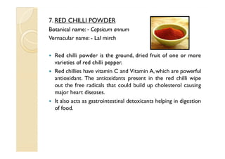 7. RED CHILLI POWDER
Botanical name: - Capsicum annum
Vernacular name: - Lal mirch

  Red chilli powder is the ground, dried fruit of one or more
  varieties of red chilli pepper.
  Red chillies have vitamin C and Vitamin A, which are powerful
  antioxidant. The antioxidants present in the red chilli wipe
  out the free radicals that could build up cholesterol causing
  major heart diseases.
  It also acts as gastrointestinal detoxicants helping in digestion
  of food.
 