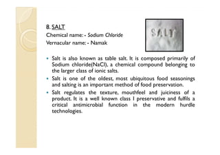 8. SALT
Chemical name: - Sodium Chloride
Vernacular name: - Namak

  Salt is also known as table salt. It is composed primarily of
  Sodium chloride(NaCl), a chemical compound belonging to
  the larger class of ionic salts.
  Salt is one of the oldest, most ubiquitous food seasonings
  and salting is an important method of food preservation.
  Salt regulates the texture, mouthfeel and juiciness of a
  product. It is a well known class I preservative and fulfils a
  critical antimicrobial function in the modern hurdle
  technologies.
 