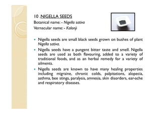 10 .NIGELLA SEEDS
Botanical name: - Nigella sativa
Vernacular name: - Kalonji

  Nigella seeds are small black seeds grown on bushes of plant
  Nigella sativa.
  Nigella seeds have a pungent bitter taste and smell. Nigella
  seeds are used as both flavouring, added to a variety of
  traditional foods, and as an herbal remedy for a variety of
  ailments.
  Nigella seeds are known to have many healing properties
  including migraine, chronic colds, palpitations, alopecia,
  asthma, bee stings, paralysis, amnesia, skin disorders, ear-ache
  and respiratory diseases.
 