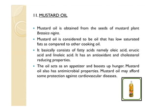 11. MUSTARD OIL

 Mustard oil is obtained from the seeds of mustard plant
 Brassica nigira.
 Mustard oil is considered to be oil that has low saturated
 fats as compared to other cooking oil.
 It basically consists of fatty acids namely oleic acid, erucic
 acid and linoleic acid. It has an antioxidant and cholesterol
 reducing properties.
 The oil acts as an appetizer and boosts up hunger. Mustard
 oil also has antimicrobial properties. Mustard oil may afford
 some protection against cardiovascular diseases.
 