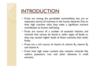 INTRODUCTION
 Fruits are among the perishable commodities, but are an
 important source of nutrients in the human dietaries. Due to
 their high nutritive value they make a significant nutrient
 contribution to human well being.
 Fruits are source of a number of essential vitamins and
 minerals that cannot be found in other types of foods or
 they may contain higher levels of these nutrients than other
 foods.
 Fruits are a rich source of vitamin A, vitamin B3, vitamin B6
 and vitamin A.
 Fruits have high water content also contains minerals like
 sodium, potassium, iron and other elements in small
 amounts.
 