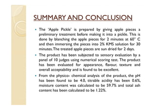 SUMMARY AND CONCLUSION
 The ‘Apple Pickle’ is prepared by giving apple pieces a
 preliminary treatment before making it into a pickle. This is
 done by blanching the apple pieces for 2 minutes at 60° C
 and then immersing the pieces into 2% KMS solution for 30
 minutes.The treated apple pieces are sun dried for 2 days.
 The product has been subjected to sensory evaluation by a
 panel of 10 judges using numerical scoring test. The product
 has been evaluated for appearance, flavour, texture and
 overall acceptability and is found to be excellent.
 From the physico- chemical analysis of the product, the pH
 has been found to be 4.0, titrable acidity has been 0.6%,
 moisture content was calculated to be 59.7% and total ash
 content has been calculated to be 1.22%.
 