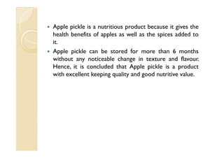 Apple pickle is a nutritious product because it gives the
health benefits of apples as well as the spices added to
it.
Apple pickle can be stored for more than 6 months
without any noticeable change in texture and flavour.
Hence, it is concluded that Apple pickle is a product
with excellent keeping quality and good nutritive value.
 