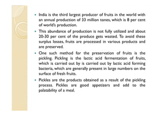 India is the third largest producer of fruits in the world with
an annual production of 33 million tones, which is 8 per cent
of world’s production.
This abundance of production is not fully utilized and about
20-30 per cent of the produce gets wasted. To avoid these
surplus losses, fruits are processed in various products and
are preserved.
One such method for the preservation of fruits is the
pickling. Pickling is the lactic acid fermentation of fruits,
which is carried out by is carried out by lactic acid forming
bacteria, which are generally present in large numbers on the
surface of fresh fruits.
Pickles are the products obtained as a result of the pickling
process. Pickles are good appetizers and add to the
palatability of a meal.
 