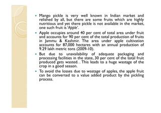 Mango pickle is very well known in Indian market and
relished by all, but there are some fruits which are highly
nutritious and yet there pickle is not available in the market,
one such fruit is ‘Apple’.
Apple occupies around 40 per cent of total area under fruit
and accounts for 90 per cent of the total production of fruits
in Jammu & Kashmir. The area under apple cultivation
accounts for 87,000 hectares with an annual production of
9.29 lakh metric tons (2009-10).
But due to unavailability of adequate packaging and
processing facilities in the state, 30 per cent of the total fruit
produced gets wasted. . This leads to a huge wastage of the
crop in a good season.
To avoid the losses due to wastage of apples, the apple fruit
can be converted to a value added product by the pickling
process.
 