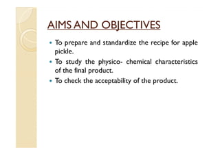 AIMS AND OBJECTIVES
 To prepare and standardize the recipe for apple
 pickle.
 To study the physico- chemical characteristics
 of the final product.
 To check the acceptability of the product.
 