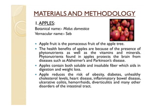 MATERIALS AND METHODOLOGY
1. APPLES:
Botanical name:- Malus domestica
Vernacular name:- Seb

  Apple fruit is the pomaceous fruit of the apple tree.
  The health benefits of apples are because of the presence of
  phytonutrients as well as the vitamins and minerals.
  Phytonutrients found in apples protects the brain from
  diseases such as Alzheimer’s and Parkinson’s disease.
  Apples contain both soluble and insoluble fiber which aids in
  digestion and weight loss.
  Apple reduces the risk of obesity, diabetes, unhealthy
  cholesterol levels, heart disease, inflammatory bowel disease,
  ulcerative colitis, hemorrhoids, diverticulitis and many other
  disorders of the intestinal tract.
 